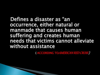 Defines a disaster as “an
occurrence, either natural or
manmade that causes human
suffering and creates human
needs that victims cannot alleviate
without assistance
( ACCORDING TOAMERICANREDCROSS)
 