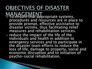  To ensure that appropriate systems,
procedures and resources are in place to
provide prompt, effective assistance to
disaster victims, thus facilitating relief
measures and rehabilitation services.
 reduce the impact of the life of the
individuals and health in addition to
emergency services and to participate in
the disaster team efforts to reduce the
loss of life, damage to property, social and
economic disruption and to initiation of
psycho-social rehabilitation.
 