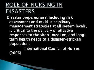 Disaster preparedness, including risk
assessment and multi-disciplinary
management strategies at all system levels,
is critical to the delivery of effective
responses to the short, medium, and long-
term health needs of a disaster-stricken
population.
International Council of Nurses
(2006)
 