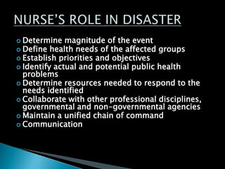  Determine magnitude of the event
 Define health needs of the affected groups
 Establish priorities and objectives
 Identify actual and potential public health
problems
 Determine resources needed to respond to the
needs identified
 Collaborate with other professional disciplines,
governmental and non-governmental agencies
 Maintain a unified chain of command
 Communication
 