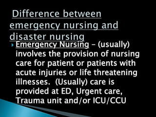  Emergency Nursing – (usually)
involves the provision of nursing
care for patient or patients with
acute injuries or life threatening
illnesses. (Usually) care is
provided at ED, Urgent care,
Trauma unit and/or ICU/CCU
 