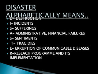  D- DESTRUCTION
 I- INCIDENTS
 S- SUFFERINGS
 A- ADMINISTRATIVE, FINANCIAL FAILURES
 S- SENTIMENTS
 T- TRAGIDIES
 E- ERRUPTION OF COMMUNICABLE DISEASES
 R-RESEACH PROGRAMME AND ITS
IMPLEMENTATION
 