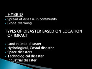 HYBRID
 Spread of disease in community
 Global warming
TYPES OF DISASTER BASED ON LOCATION
OF IMPACT
 Land related disaster
 Hydrological, Costal disaster
 Space disasters
 Technological disaster
 Industrial disaster
 