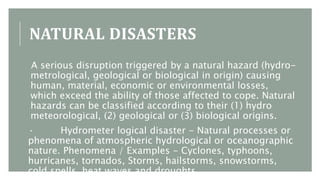 NATURAL DISASTERS
A serious disruption triggered by a natural hazard (hydro-
metrological, geological or biological in origin) causing
human, material, economic or environmental losses,
which exceed the ability of those affected to cope. Natural
hazards can be classified according to their (1) hydro
meteorological, (2) geological or (3) biological origins.
· Hydrometer logical disaster - Natural processes or
phenomena of atmospheric hydrological or oceanographic
nature. Phenomena / Examples - Cyclones, typhoons,
hurricanes, tornados, Storms, hailstorms, snowstorms,
cold spells, heat waves and droughts.
 