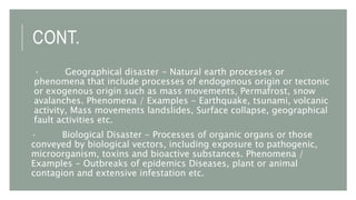 CONT.
· Geographical disaster - Natural earth processes or
phenomena that include processes of endogenous origin or tectonic
or exogenous origin such as mass movements, Permafrost, snow
avalanches. Phenomena / Examples - Earthquake, tsunami, volcanic
activity, Mass movements landslides, Surface collapse, geographical
fault activities etc.
· Biological Disaster - Processes of organic organs or those
conveyed by biological vectors, including exposure to pathogenic,
microorganism, toxins and bioactive substances. Phenomena /
Examples - Outbreaks of epidemics Diseases, plant or animal
contagion and extensive infestation etc.
 