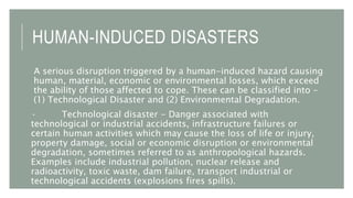HUMAN-INDUCED DISASTERS
A serious disruption triggered by a human-induced hazard causing
human, material, economic or environmental losses, which exceed
the ability of those affected to cope. These can be classified into –
(1) Technological Disaster and (2) Environmental Degradation.
· Technological disaster - Danger associated with
technological or industrial accidents, infrastructure failures or
certain human activities which may cause the loss of life or injury,
property damage, social or economic disruption or environmental
degradation, sometimes referred to as anthropological hazards.
Examples include industrial pollution, nuclear release and
radioactivity, toxic waste, dam failure, transport industrial or
technological accidents (explosions fires spills).
 