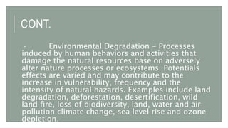 CONT.
· Environmental Degradation - Processes
induced by human behaviors and activities that
damage the natural resources base on adversely
alter nature processes or ecosystems. Potentials
effects are varied and may contribute to the
increase in vulnerability, frequency and the
intensity of natural hazards. Examples include land
degradation, deforestation, desertification, wild
land fire, loss of biodiversity, land, water and air
pollution climate change, sea level rise and ozone
depletion.
 