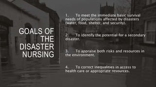GOALS OF
THE
DISASTER
NURSING
1. To meet the immediate basic survival
needs of populations affected by disasters
(water, food, shelter, and security).
2. To identify the potential for a secondary
disaster.
3. To appraise both risks and resources in
the environment.
4. To correct inequalities in access to
health care or appropriate resources.
 