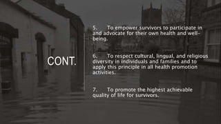 CONT.
5. To empower survivors to participate in
and advocate for their own health and well-
being.
6. To respect cultural, lingual, and religious
diversity in individuals and families and to
apply this principle in all health promotion
activities.
7. To promote the highest achievable
quality of life for survivors.
 
