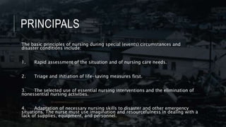 PRINCIPALS
The basic principles of nursing during special (events) circumstances and
disaster conditions include:
1. Rapid assessment of the situation and of nursing care needs.
2. Triage and initiation of life-saving measures first.
3. The selected use of essential nursing interventions and the elimination of
nonessential nursing activities.
4. Adaptation of necessary nursing skills to disaster and other emergency
situations. The nurse must use imagination and resourcefulness in dealing with a
lack of supplies, equipment, and personnel.
 