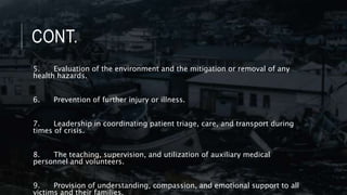 CONT.
5. Evaluation of the environment and the mitigation or removal of any
health hazards.
6. Prevention of further injury or illness.
7. Leadership in coordinating patient triage, care, and transport during
times of crisis.
8. The teaching, supervision, and utilization of auxiliary medical
personnel and volunteers.
9. Provision of understanding, compassion, and emotional support to all
victims and their families.
 