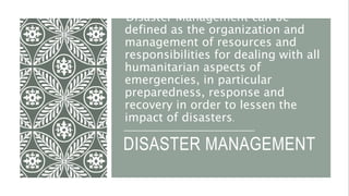 DISASTER MANAGEMENT
Disaster Management can be
defined as the organization and
management of resources and
responsibilities for dealing with all
humanitarian aspects of
emergencies, in particular
preparedness, response and
recovery in order to lessen the
impact of disasters.
 