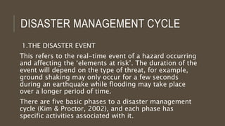 DISASTER MANAGEMENT CYCLE
1.THE DISASTER EVENT
This refers to the real-time event of a hazard occurring
and affecting the ‘elements at risk’. The duration of the
event will depend on the type of threat, for example,
ground shaking may only occur for a few seconds
during an earthquake while flooding may take place
over a longer period of time.
There are five basic phases to a disaster management
cycle (Kim & Proctor, 2002), and each phase has
specific activities associated with it.
 