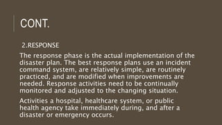 CONT.
2.RESPONSE
The response phase is the actual implementation of the
disaster plan. The best response plans use an incident
command system, are relatively simple, are routinely
practiced, and are modified when improvements are
needed. Response activities need to be continually
monitored and adjusted to the changing situation.
Activities a hospital, healthcare system, or public
health agency take immediately during, and after a
disaster or emergency occurs.
 
