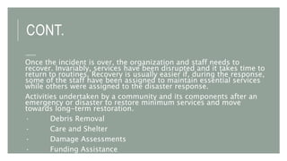 CONT.
3.RECOVERY
Once the incident is over, the organization and staff needs to
recover. Invariably, services have been disrupted and it takes time to
return to routines. Recovery is usually easier if, during the response,
some of the staff have been assigned to maintain essential services
while others were assigned to the disaster response.
Activities undertaken by a community and its components after an
emergency or disaster to restore minimum services and move
towards long-term restoration.
· Debris Removal
· Care and Shelter
· Damage Assessments
· Funding Assistance
 