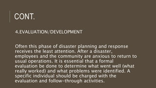 CONT.
4.EVALUATION/DEVELOPMENT
Often this phase of disaster planning and response
receives the least attention. After a disaster,
employees and the community are anxious to return to
usual operations. It is essential that a formal
evaluation be done to determine what went well (what
really worked) and what problems were identified. A
specific individual should be charged with the
evaluation and follow-through activities.
 