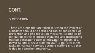CONT.
5.MITIGATION
These are steps that are taken to lessen the impact of
a disaster should one occur and can be considered as
prevention and risk reduction measures. Examples of
mitigation activities include installing and maintaining
backup generator power to mitigate the effects of a
power failure or cross training staff to perform other
tasks to maintain services during a staffing crisis that
is due to a weather emergency.
 