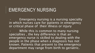 EMERGENCY NURSING
· Emergency nursing is a nursing specialty
in which nurses care for patients in emergency
or critical phase of their illness or injury
· While this is common to many nursing
specialties , the key difference is that an
emergency nurse is skilled to dealing with the
people in the phase when a diagnosis has not
known. Patients that present to the emergency
department may range from birth to geriatric.
 