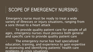 SCOPE OF EMERGENCY NURSING:
Emergency nurse must be ready to treat a wide
variety of illnesses or injury situations, ranging from
a sore throat to a heart attack
· To provide quality patient care for people of all
ages, emergency nurses must possess both general
and specific care to provide quality patient care
· The emergency nurse has had specialized
education, training, and experience to gain expertise
in assessing and identifying patients' health care
 