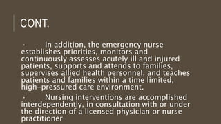 CONT.
· In addition, the emergency nurse
establishes priorities, monitors and
continuously assesses acutely ill and injured
patients, supports and attends to families,
supervises allied health personnel, and teaches
patients and families within a time limited,
high-pressured care environment.
· Nursing interventions are accomplished
interdependently, in consultation with or under
the direction of a licensed physician or nurse
practitioner
 