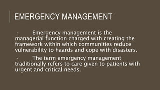 EMERGENCY MANAGEMENT
· Emergency management is the
managerial function charged with creating the
framework within which communities reduce
vulnerability to haards and cope with disasters.
· The term emergency management
traditionally refers to care given to patients with
urgent and critical needs.
 