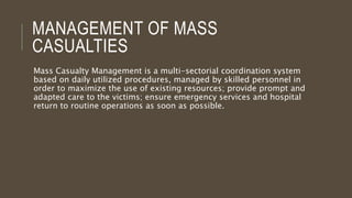 MANAGEMENT OF MASS
CASUALTIES
Mass Casualty Management is a multi-sectorial coordination system
based on daily utilized procedures, managed by skilled personnel in
order to maximize the use of existing resources; provide prompt and
adapted care to the victims; ensure emergency services and hospital
return to routine operations as soon as possible.
 