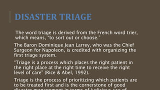 DISASTER TRIAGE
The word triage is derived from the French word trier,
which means, “to sort out or choose.”
The Baron Dominique Jean Larrey, who was the Chief
Surgeon for Napoleon, is credited with organizing the
first triage system.
“Triage is a process which places the right patient in
the right place at the right time to receive the right
level of care” (Rice & Abel, 1992).
Triage is the process of prioritizing which patients are
to be treated first and is the cornerstone of good
 