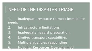 NEED OF THE DISASTER TRIAGE
1. Inadequate resource to meet immediate
needs
2. Infrastructure limitations
3. Inadequate hazard preparation
4. Limited transport capabilities
5. Multiple agencies responding
6. Hospital Resources Overwhelmed
 