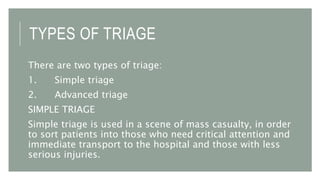 TYPES OF TRIAGE
There are two types of triage:
1. Simple triage
2. Advanced triage
SIMPLE TRIAGE
Simple triage is used in a scene of mass casualty, in order
to sort patients into those who need critical attention and
immediate transport to the hospital and those with less
serious injuries.
 