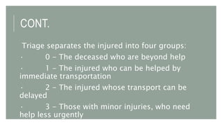 CONT.
Triage separates the injured into four groups:
· 0 - The deceased who are beyond help
· 1 - The injured who can be helped by
immediate transportation
· 2 - The injured whose transport can be
delayed
· 3 - Those with minor injuries, who need
help less urgently
 