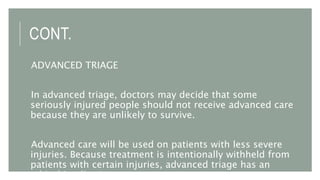 CONT.
ADVANCED TRIAGE
In advanced triage, doctors may decide that some
seriously injured people should not receive advanced care
because they are unlikely to survive.
Advanced care will be used on patients with less severe
injuries. Because treatment is intentionally withheld from
patients with certain injuries, advanced triage has an
ethical implication.
 