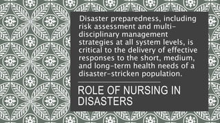 ROLE OF NURSING IN
DISASTERS
Disaster preparedness, including
risk assessment and multi-
disciplinary management
strategies at all system levels, is
critical to the delivery of effective
responses to the short, medium,
and long-term health needs of a
disaster-stricken population.
 