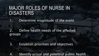 MAJOR ROLES OF NURSE IN
DISASTERS
1. Determine magnitude of the event
2. Define health needs of the affected
groups
3. Establish priorities and objectives
4. Identify actual and potential public health
 