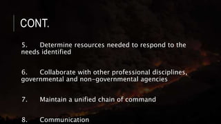 CONT.
5. Determine resources needed to respond to the
needs identified
6. Collaborate with other professional disciplines,
governmental and non-governmental agencies
7. Maintain a unified chain of command
8. Communication
 