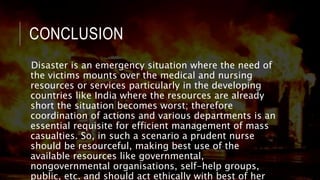 CONCLUSION
Disaster is an emergency situation where the need of
the victims mounts over the medical and nursing
resources or services particularly in the developing
countries like India where the resources are already
short the situation becomes worst; therefore
coordination of actions and various departments is an
essential requisite for efficient management of mass
casualties. So, in such a scenario a prudent nurse
should be resourceful, making best use of the
available resources like governmental,
nongovernmental organisations, self-help groups,
public, etc. and should act ethically with best of her
 