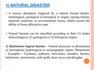 1) NATURAL DISASTER
 A serious disruption triggered by a natural hazard (hydro-
metrological, geological or biological in origin) causing human,
material, economic or environmental losses, which exceed the
ability of those affected to cope.
 Natural hazards can be classified according to their (1) hydro
meteorological, (2) geological or (3) biological origins.
1) Hydrometer logical disaster - Natural processes or phenomena
of atmospheric hydrological or oceanographic nature. Phenomena
/ Examples - Cyclones, typhoons, hurricanes, tornados, Storms,
hailstorms, snowstorms, cold spells, heat waves and droughts.
 
