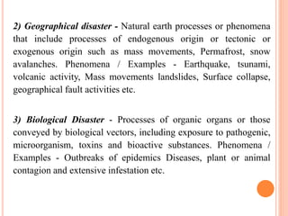 2) Geographical disaster - Natural earth processes or phenomena
that include processes of endogenous origin or tectonic or
exogenous origin such as mass movements, Permafrost, snow
avalanches. Phenomena / Examples - Earthquake, tsunami,
volcanic activity, Mass movements landslides, Surface collapse,
geographical fault activities etc.
3) Biological Disaster - Processes of organic organs or those
conveyed by biological vectors, including exposure to pathogenic,
microorganism, toxins and bioactive substances. Phenomena /
Examples - Outbreaks of epidemics Diseases, plant or animal
contagion and extensive infestation etc.
 