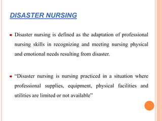DISASTER NURSING
Disaster nursing is defined as the adaptation of professional
nursing skills in recognizing and meeting nursing physical
and emotional needs resulting from disaster.
“Disaster nursing is nursing practiced in a situation where
professional supplies, equipment, physical facilities and
utilities are limited or not available”
 