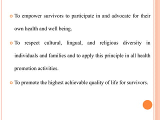  To empower survivors to participate in and advocate for their
own health and well being.
 To respect cultural, lingual, and religious diversity in
individuals and families and to apply this principle in all health
promotion activities.
 To promote the highest achievable quality of life for survivors.
 