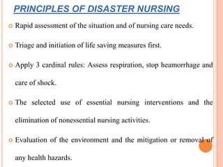 PRINCIPLES OF DISASTER NURSING
 Rapid assessment of the situation and of nursing care needs.
 Triage and initiation of life saving measures first.
 Apply 3 cardinal rules: Assess respiration, stop heamorrhage and
care of shock.
 The selected use of essential nursing interventions and the
elimination of nonessential nursing activities.
 Evaluation of the environment and the mitigation or removal of
any health hazards.
 