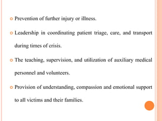  Prevention of further injury or illness.
 Leadership in coordinating patient triage, care, and transport
during times of crisis.
 The teaching, supervision, and utilization of auxiliary medical
personnel and volunteers.
 Provision of understanding, compassion and emotional support
to all victims and their families.
 