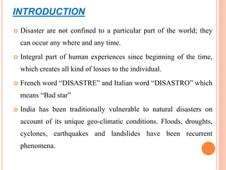 INTRODUCTION
 Disaster are not confined to a particular part of the world; they
can occur any where and any time.
 Integral part of human experiences since beginning of the time,
which creates all kind of losses to the individual.
 French word “DISASTRE” and Italian word “DISASTRO” which
means “Bad star”
 India has been traditionally vulnerable to natural disasters on
account of its unique geo-climatic conditions. Floods, droughts,
cyclones, earthquakes and landslides have been recurrent
phenomena.
 