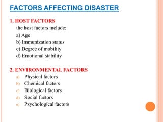 FACTORS AFFECTING DISASTER
1. HOST FACTORS
the host factors include:
a) Age
b) Immunization status
c) Degree of mobility
d) Emotional stability
2. ENVIRONMENTAL FACTORS
a) Physical factors
b) Chemical factors
c) Biological factors
d) Social factors
e) Psychological factors
 