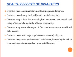 HEALTH EFFECTS OF DISASTERS
 Disasters may cause premature deaths, illnesses, and injuries.
 Disasters may destroy the local health care infrastructure.
 Disasters may affect the psychological, emotional, and social well
being of the population in the affected community.
 Disasters may cause shortages of food and cause severe nutritional
deficiencies.
 Disasters may create large population movements(refugees).
 Disasters may create environmental imbalances, increasing the risk of
communicable diseases and environmental hazards.
 