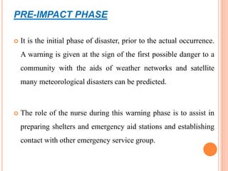 PRE-IMPACT PHASE
 It is the initial phase of disaster, prior to the actual occurrence.
A warning is given at the sign of the first possible danger to a
community with the aids of weather networks and satellite
many meteorological disasters can be predicted.
 The role of the nurse during this warning phase is to assist in
preparing shelters and emergency aid stations and establishing
contact with other emergency service group.
 