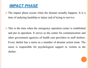 IMPACT PHASE
 The impact phase occurs when the disaster actually happens. It is a
time of enduring hardship or injury end of trying to survive.
 This is the time when the emergency operation center is established
and put in operation. It serves as the center for communication and
other government agencies of health care providers to staff shelters.
Every shelter has a nurse as a member of disaster action team. The
nurse is responsible for psychological support to victims in the
shelter.
 