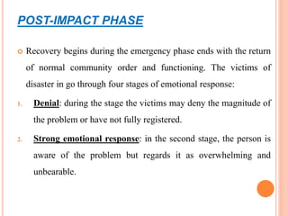 POST-IMPACT PHASE
 Recovery begins during the emergency phase ends with the return
of normal community order and functioning. The victims of
disaster in go through four stages of emotional response:
1. Denial: during the stage the victims may deny the magnitude of
the problem or have not fully registered.
2. Strong emotional response: in the second stage, the person is
aware of the problem but regards it as overwhelming and
unbearable.
 