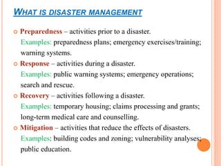 WHAT IS DISASTER MANAGEMENT
 Preparedness – activities prior to a disaster.
Examples: preparedness plans; emergency exercises/training;
warning systems.
 Response – activities during a disaster.
Examples: public warning systems; emergency operations;
search and rescue.
 Recovery – activities following a disaster.
Examples: temporary housing; claims processing and grants;
long-term medical care and counselling.
 Mitigation – activities that reduce the effects of disasters.
Examples: building codes and zoning; vulnerability analyses;
public education.
 