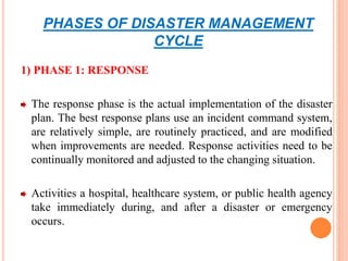 PHASES OF DISASTER MANAGEMENT
CYCLE
1) PHASE 1: RESPONSE
The response phase is the actual implementation of the disaster
plan. The best response plans use an incident command system,
are relatively simple, are routinely practiced, and are modified
when improvements are needed. Response activities need to be
continually monitored and adjusted to the changing situation.
Activities a hospital, healthcare system, or public health agency
take immediately during, and after a disaster or emergency
occurs.
 