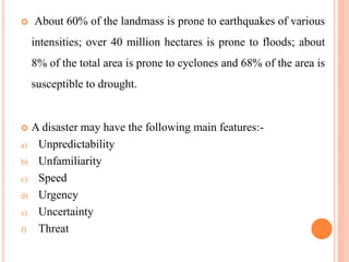  About 60% of the landmass is prone to earthquakes of various
intensities; over 40 million hectares is prone to floods; about
8% of the total area is prone to cyclones and 68% of the area is
susceptible to drought.
 A disaster may have the following main features:-
a) Unpredictability
b) Unfamiliarity
c) Speed
d) Urgency
e) Uncertainty
f) Threat
 